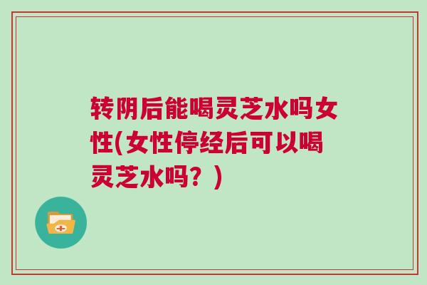 转阴后能喝灵芝水吗女性(女性停经后可以喝灵芝水吗？)