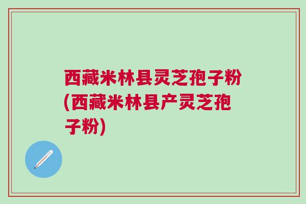 西藏米林县灵芝孢子粉(西藏米林县产灵芝孢子粉)
