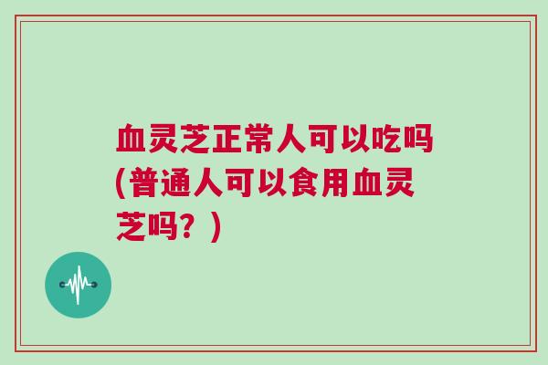 灵芝正常人可以吃吗(普通人可以食用灵芝吗?) 灵芝正常人可以吃吗(普通人可以食用灵芝吗?)