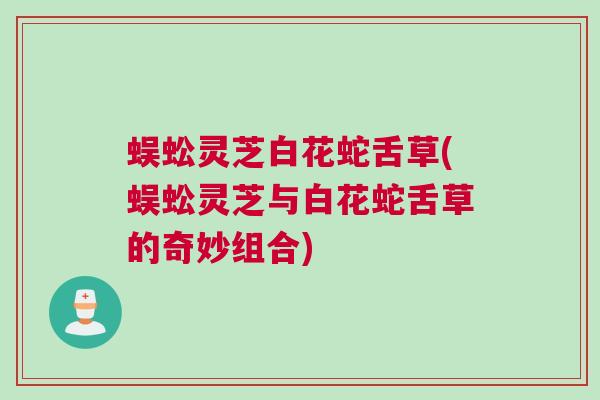 蜈蚣灵芝白花蛇舌草(蜈蚣灵芝与白花蛇舌草的奇妙组合)