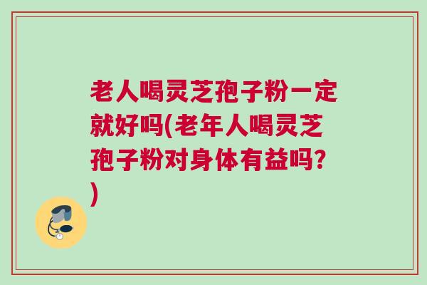 老人喝灵芝孢子粉一定就好吗(老年人喝灵芝孢子粉对身体有益吗？)