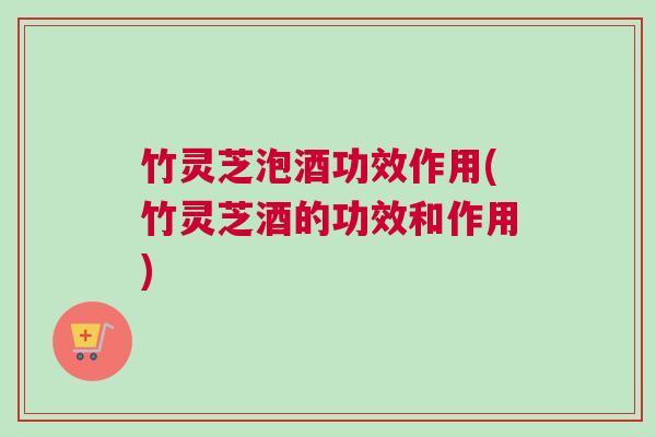 竹灵芝泡酒功效作用(竹灵芝酒的功效和作用)