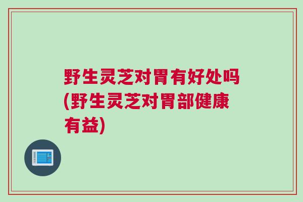 野生灵芝对胃有好处吗(野生灵芝对胃部健康有益)