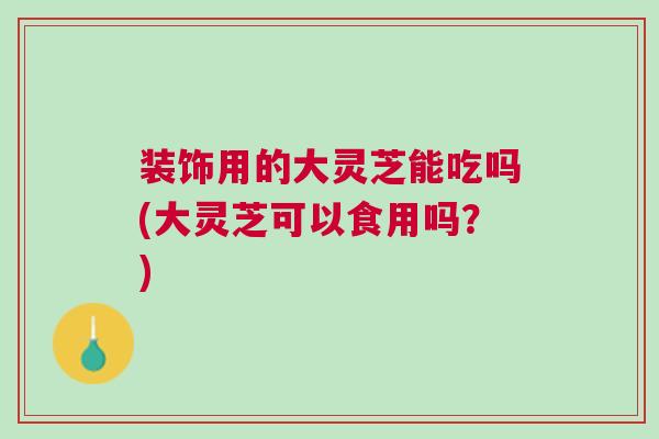装饰用的大灵芝能吃吗(大灵芝可以食用吗？)