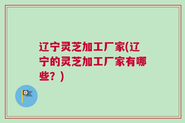 辽宁灵芝加工厂家(辽宁的灵芝加工厂家有哪些？)