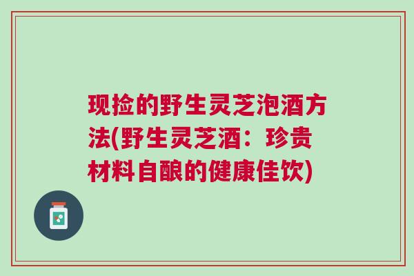 现捡的野生灵芝泡酒方法(野生灵芝酒：珍贵材料自酿的健康佳饮)