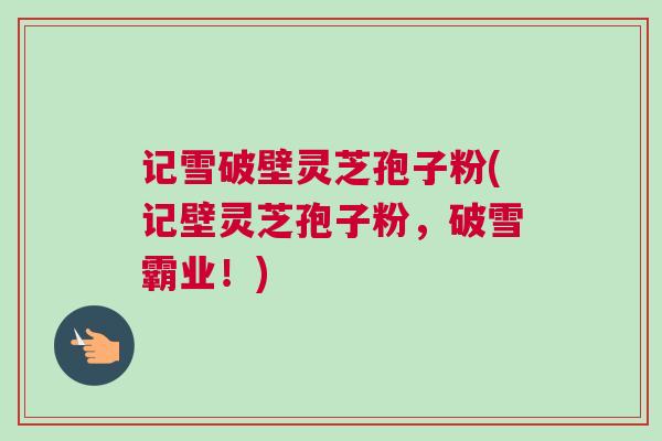 记雪破壁灵芝孢子粉(记壁灵芝孢子粉，破雪霸业！)