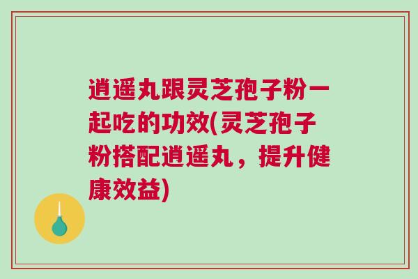 逍遥丸跟灵芝孢子粉一起吃的功效(灵芝孢子粉搭配逍遥丸，提升健康效益)