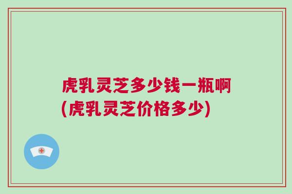 虎乳灵芝多少钱一瓶啊(虎乳灵芝价格多少)
