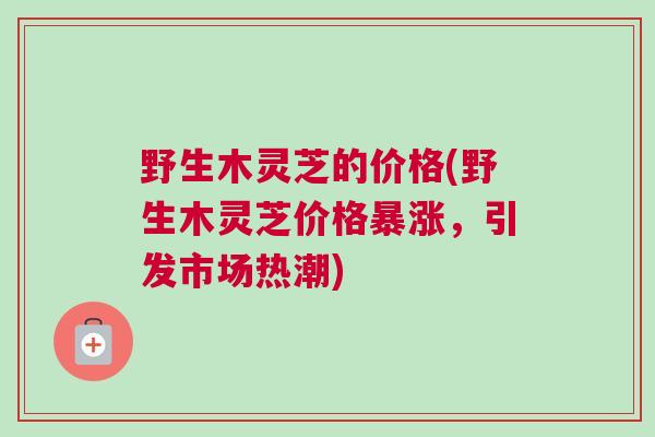 野生木灵芝的价格(野生木灵芝价格暴涨，引发市场热潮)