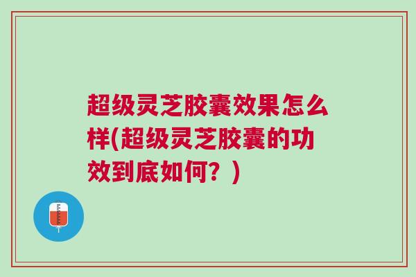 超级灵芝胶囊效果怎么样(超级灵芝胶囊的功效到底如何？)
