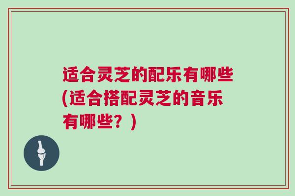 适合灵芝的配乐有哪些(适合搭配灵芝的音乐有哪些？)