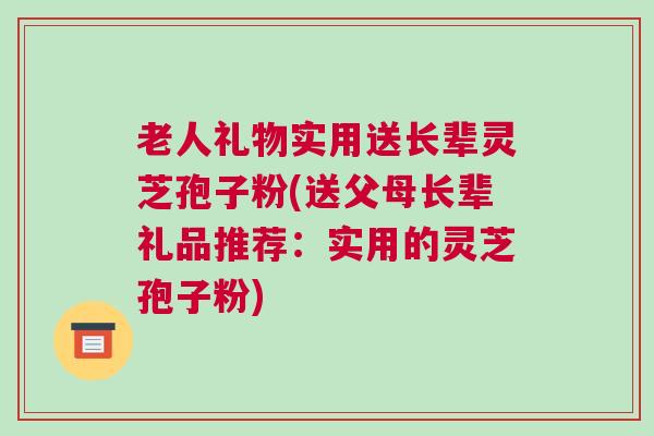 老人礼物实用送长辈灵芝孢子粉(送父母长辈礼品推荐：实用的灵芝孢子粉)