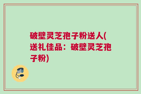 破壁灵芝孢子粉送人(送礼佳品：破壁灵芝孢子粉)