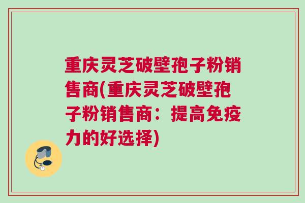 重庆灵芝破壁孢子粉销售商(重庆灵芝破壁孢子粉销售商：提高免疫力的好选择)