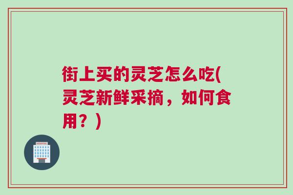 街上买的灵芝怎么吃(灵芝新鲜采摘，如何食用？)
