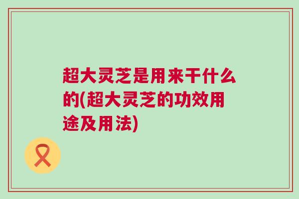 超大灵芝是用来干什么的(超大灵芝的功效用途及用法)