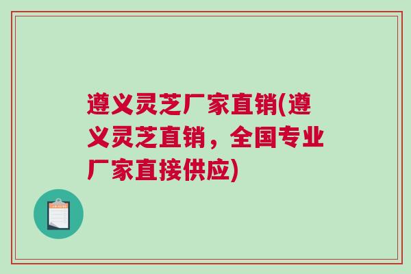 遵义灵芝厂家直销(遵义灵芝直销，全国专业厂家直接供应)