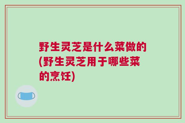 野生灵芝是什么菜做的(野生灵芝用于哪些菜的烹饪)