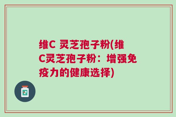 维C 灵芝孢子粉(维C灵芝孢子粉：增强免疫力的健康选择)