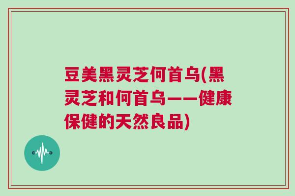 豆美黑灵芝何首乌(黑灵芝和何首乌——健康保健的天然良品)