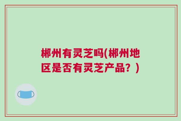 郴州有灵芝吗(郴州地区是否有灵芝产品？)