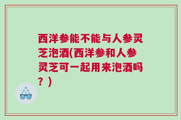 西洋参能不能与人参灵芝泡酒(西洋参和人参灵芝可一起用来泡酒吗？)