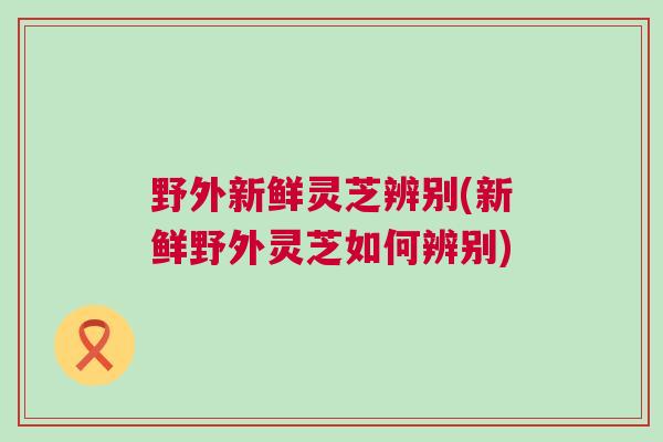 野外新鲜灵芝辨别(新鲜野外灵芝如何辨别)