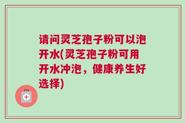 请问灵芝孢子粉可以泡开水(灵芝孢子粉可用开水冲泡,健康养生好选择) 请问灵芝孢子粉可以泡开水(灵芝孢子粉可用开水冲泡,健康养生好选择)