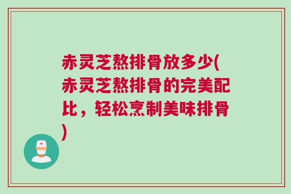 赤灵芝熬排骨放多少(赤灵芝熬排骨的完美配比，轻松烹制美味排骨)