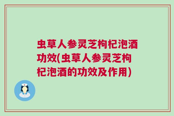 虫草人参灵芝枸杞泡酒功效(虫草人参灵芝枸杞泡酒的功效及作用)