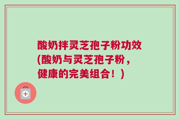 酸奶拌灵芝孢子粉功效(酸奶与灵芝孢子粉，健康的完美组合！)