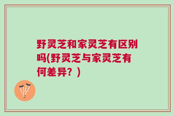 野灵芝和家灵芝有区别吗(野灵芝与家灵芝有何差异？)