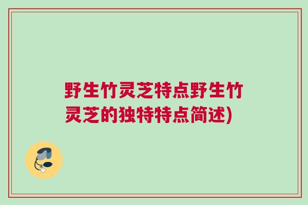 野生竹灵芝特点野生竹灵芝的独特特点简述)