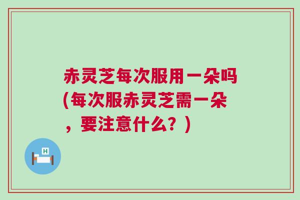 赤灵芝每次服用一朵吗(每次服赤灵芝需一朵，要注意什么？)