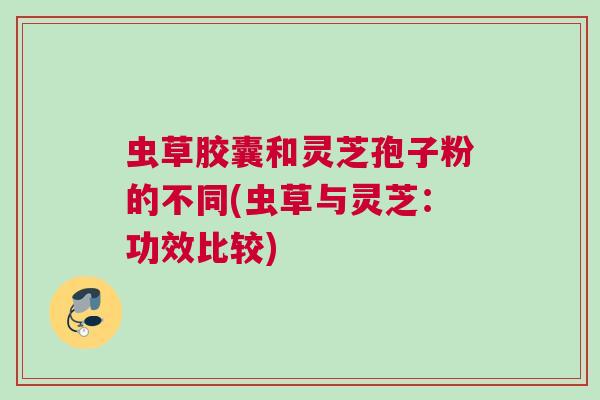 虫草胶囊和灵芝孢子粉的不同(虫草与灵芝：功效比较)