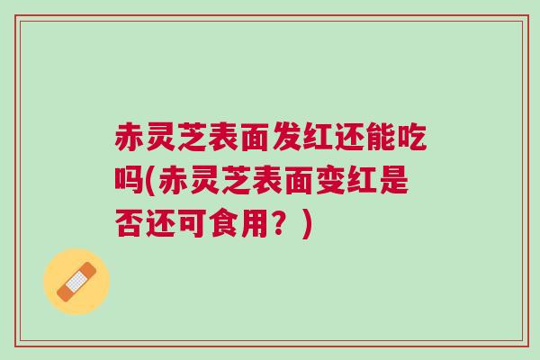 赤灵芝表面发红还能吃吗(赤灵芝表面变红是否还可食用?) 赤灵芝表面发红还能吃吗(赤灵芝表面变红是否还可食用?)