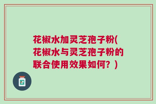 花椒水加灵芝孢子粉(花椒水与灵芝孢子粉的联合使用效果如何?) 花椒水加灵芝孢子粉(花椒水与灵芝孢子粉的联合使用效果如何?)