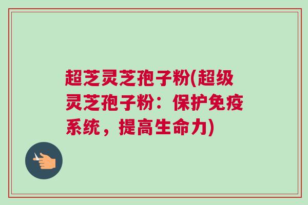 超芝灵芝孢子粉(超级灵芝孢子粉：保护免疫系统，提高生命力)