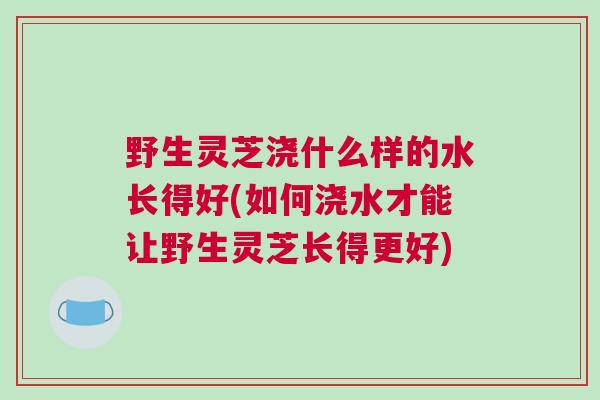 野生灵芝浇什么样的水长得好(如何浇水才能让野生灵芝长得更好) 野生灵芝浇什么样的水长得好(如何浇水才能让野生灵芝长得更好)
