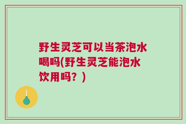 野生灵芝可以当茶泡水喝吗(野生灵芝能泡水饮用吗？)