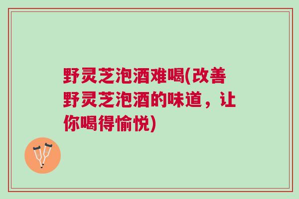野灵芝泡酒难喝(改善野灵芝泡酒的味道,让你喝得愉悦) 野灵芝泡酒难喝(改善野灵芝泡酒的味道,让你喝得愉悦)
