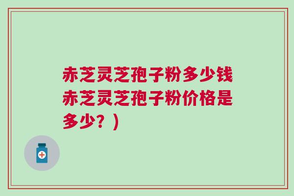 赤芝灵芝孢子粉多少钱赤芝灵芝孢子粉价格是多少？)