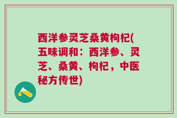 西洋参灵芝桑黄枸杞(五味调和:西洋参、灵芝、桑黄、枸杞,中医秘方传世) 西洋参灵芝桑黄枸杞(五味调和:西洋参、灵芝、桑黄、枸杞,中医秘方传世)