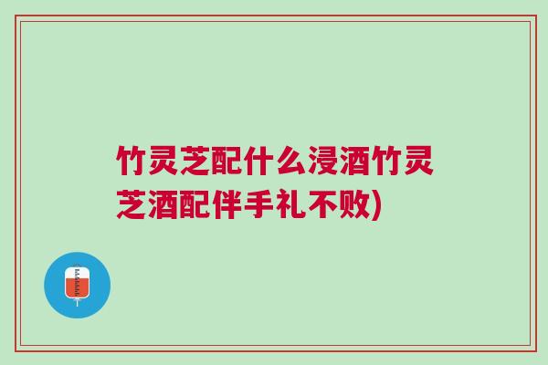 竹灵芝配什么浸酒竹灵芝酒配伴手礼不败)