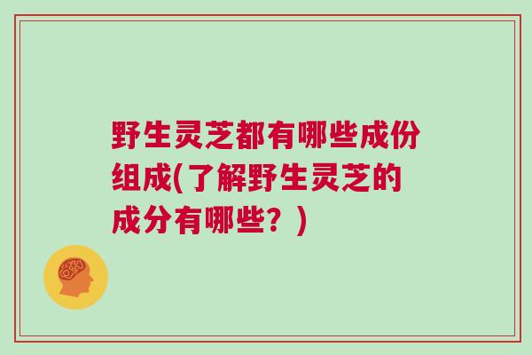野生灵芝都有哪些成份组成(了解野生灵芝的成分有哪些？)