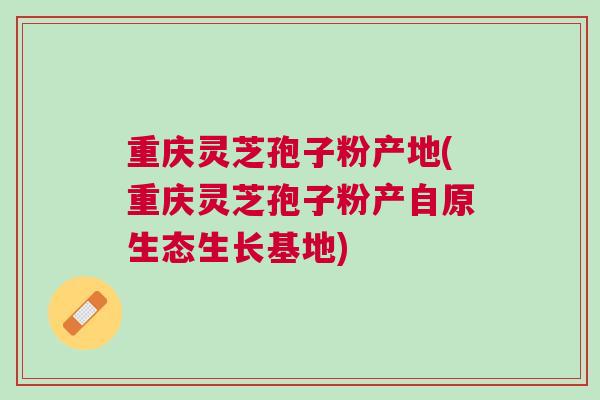 重庆灵芝孢子粉产地(重庆灵芝孢子粉产自原生态生长基地) 重庆灵芝孢子粉产地(重庆灵芝孢子粉产自原生态生长基地)