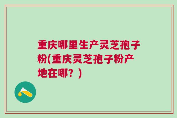 重庆哪里生产灵芝孢子粉(重庆灵芝孢子粉产地在哪？)