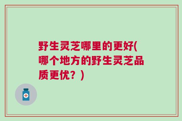野生灵芝哪里的更好(哪个地方的野生灵芝品质更优?) 野生灵芝哪里的更好(哪个地方的野生灵芝品质更优?)