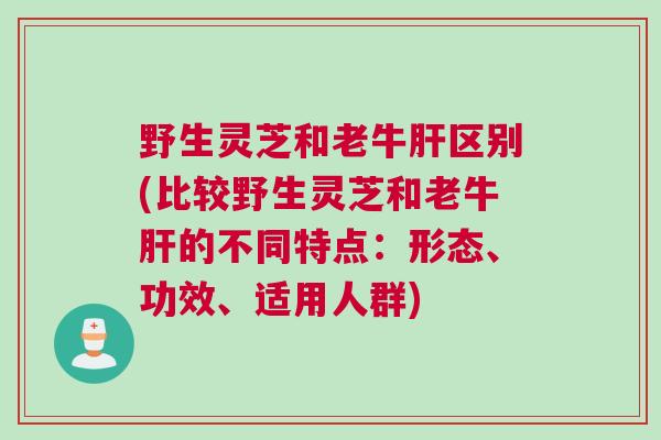 野生灵芝和老牛区别(比较野生灵芝和老牛的不同特点：形态、功效、适用人群)